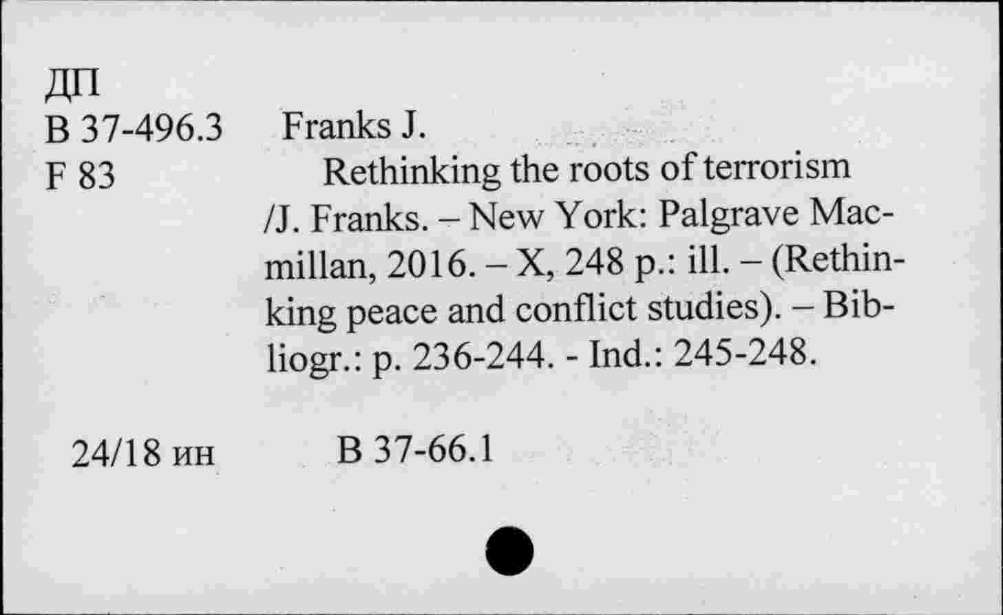 ﻿ДП
В 37-496.3 Franks J.
F 83	Rethinking the roots of terrorism
/J. Franks. - New York: Palgrave Macmillan, 2016. - X, 248 p.: ill. - (Rethinking peace and conflict studies). — Bib-liogr.: p. 236-244. - Ind.: 245-248.
24/18 ин В 37-66.1